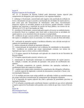 Seção II
Regimes Especiais de Fiscalização
Art. 33. A Secretaria da Receita Federal pode determinar regime especial para
cumprimento de obrigações, pelo sujeito passivo, nas seguintes hipóteses:
I - embaraço à fiscalização, caracterizado pela negativa não justificada de exibição de
livros e documentos em que se assente a escrituração das atividades do sujeito passivo,
bem como pelo não fornecimento de informações sobre bens, movimentação
financeira, negócio ou atividade, próprios ou de terceiros, quando intimado, e demais
hipóteses que autorizam a requisição do auxílio da força pública, nos termos do art.
200 da Lei nº 5.172, de 25 de outubro de 1966;
II - resistência à fiscalização, caracterizada pela negativa de acesso ao estabelecimento,
ao domicílio fiscal ou a qualquer outro local onde se desenvolvam as atividades do
sujeito passivo, ou se encontrem bens de sua posse ou propriedade;
III - evidências de que a pessoa jurídica esteja constituída por interpostas pessoas que
não sejam os verdadeiros sócios ou acionistas, ou o titular, no caso de firma individual;

IV - realização de operações sujeitas à incidência tributária, sem a devida inscrição no
cadastro de contribuintes apropriado;
V - prática reiterada de infração da legislação tributária;
VI - comercialização de mercadorias com evidências de contrabando ou descaminho;
VII - incidência em conduta que enseje representação criminal, nos termos da
legislação que rege os crimes contra a ordem tributária.
§ 1º O regime especial de fiscalização será aplicado em virtude de ato do Secretário da
Receita Federal.
§ 2º O regime especial pode consistir, inclusive, em:
I - manutenção de fiscalização ininterrupta no estabelecimento do sujeito passivo;
II - redução, à metade, dos períodos de apuração e dos prazos de recolhimento dos
tributos;
III - utilização compulsória de controle eletrônico das operações realizadas e
recolhimento diário dos respectivos tributos;
IV - exigência de comprovação sistemática do cumprimento das obrigações tributárias;
V - controle especial da impressão e emissão de documentos comerciais e fiscais e da
movimentação financeira.
§ 3º As medidas previstas neste artigo poderão ser aplicadas isolada ou cumulativamente,
por tempo suficiente à normalização do cumprimento das obrigações tributárias.
§ 4º A imposição do regime especial não elide a aplicação de penalidades previstas na
legislação tributária.
§ 5º As infrações cometidas pelo contribuinte durante o período em que estiver submetido
a regime especial de fiscalização serão punidas com a multa de que trata o inciso II do art.
44.
Seção III
Documentação Fiscal
Acesso à Documentação
 