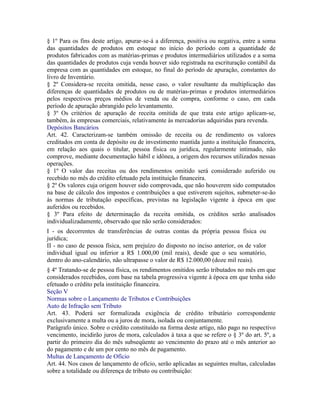 § 1º Para os fins deste artigo, apurar-se-á a diferença, positiva ou negativa, entre a soma
das quantidades de produtos em estoque no início do período com a quantidade de
produtos fabricados com as matérias-primas e produtos intermediários utilizados e a soma
das quantidades de produtos cuja venda houver sido registrada na escrituração contábil da
empresa com as quantidades em estoque, no final do período de apuração, constantes do
livro de Inventário.
§ 2º Considera-se receita omitida, nesse caso, o valor resultante da multiplicação das
diferenças de quantidades de produtos ou de matérias-primas e produtos intermediários
pelos respectivos preços médios de venda ou de compra, conforme o caso, em cada
período de apuração abrangido pelo levantamento.
§ 3º Os critérios de apuração de receita omitida de que trata este artigo aplicam-se,
também, às empresas comerciais, relativamente às mercadorias adquiridas para revenda.
Depósitos Bancários
Art. 42. Caracterizam-se também omissão de receita ou de rendimento os valores
creditados em conta de depósito ou de investimento mantida junto a instituição financeira,
em relação aos quais o titular, pessoa física ou jurídica, regularmente intimado, não
comprove, mediante documentação hábil e idônea, a origem dos recursos utilizados nessas
operações.
§ 1º O valor das receitas ou dos rendimentos omitido será considerado auferido ou
recebido no mês do crédito efetuado pela instituição financeira.
§ 2º Os valores cuja origem houver sido comprovada, que não houverem sido computados
na base de cálculo dos impostos e contribuições a que estiverem sujeitos, submeter-se-ão
às normas de tributação específicas, previstas na legislação vigente à época em que
auferidos ou recebidos.
§ 3º Para efeito de determinação da receita omitida, os créditos serão analisados
individualizadamente, observado que não serão considerados:
I - os decorrentes de transferências de outras contas da própria pessoa física ou
jurídica;
II - no caso de pessoa física, sem prejuízo do disposto no inciso anterior, os de valor
individual igual ou inferior a R$ 1.000,00 (mil reais), desde que o seu somatório,
dentro do ano-calendário, não ultrapasse o valor de R$ 12.000,00 (doze mil reais).
§ 4º Tratando-se de pessoa física, os rendimentos omitidos serão tributados no mês em que
considerados recebidos, com base na tabela progressiva vigente à época em que tenha sido
efetuado o crédito pela instituição financeira.
Seção V
Normas sobre o Lançamento de Tributos e Contribuições
Auto de Infração sem Tributo
Art. 43. Poderá ser formalizada exigência de crédito tributário correspondente
exclusivamente a multa ou a juros de mora, isolada ou conjuntamente.
Parágrafo único. Sobre o crédito constituído na forma deste artigo, não pago no respectivo
vencimento, incidirão juros de mora, calculados à taxa a que se refere o § 3º do art. 5º, a
partir do primeiro dia do mês subseqüente ao vencimento do prazo até o mês anterior ao
do pagamento e de um por cento no mês de pagamento.
Multas de Lançamento de Ofício
Art. 44. Nos casos de lançamento de ofício, serão aplicadas as seguintes multas, calculadas
sobre a totalidade ou diferença de tributo ou contribuição:
 
