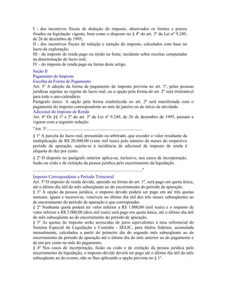 I - dos incentivos fiscais de dedução do imposto, observados os limites e prazos
fixados na legislação vigente, bem como o disposto no § 4º do art. 3º da Lei nº 9.249,
de 26 de dezembro de 1995;
II - dos incentivos fiscais de redução e isenção do imposto, calculados com base no
lucro da exploração;
III - do imposto de renda pago ou retido na fonte, incidente sobre receitas computadas
na determinação do lucro real;
IV - do imposto de renda pago na forma deste artigo.
Seção II
Pagamento do Imposto
Escolha da Forma de Pagamento
Art. 3º A adoção da forma de pagamento do imposto prevista no art. 1º, pelas pessoas
jurídicas sujeitas ao regime do lucro real, ou a opção pela forma do art. 2º será irretratável
para todo o ano-calendário.
Parágrafo único. A opção pela forma estabelecida no art. 2º será manifestada com o
pagamento do imposto correspondente ao mês de janeiro ou de início de atividade.
Adicional do Imposto de Renda
Art. 4º Os §§ 1º e 2º do art. 3º da Lei nº 9.249, de 26 de dezembro de 1995, passam a
vigorar com a seguinte redação:
"Art. 3º.......................................................................................
§ 1º A parcela do lucro real, presumido ou arbitrado, que exceder o valor resultante da
multiplicação de R$ 20.000,00 (vinte mil reais) pelo número de meses do respectivo
período de apuração, sujeita-se à incidência de adicional de imposto de renda à
alíquota de dez por cento.
§ 2º O disposto no parágrafo anterior aplica-se, inclusive, nos casos de incorporação,
fusão ou cisão e de extinção da pessoa jurídica pelo encerramento da liquidação.
..................................................................................................."
Imposto Correspondente a Período Trimestral
Art. 5º O imposto de renda devido, apurado na forma do art. 1º, será pago em quota única,
até o último dia útil do mês subseqüente ao do encerramento do período de apuração.
§ 1º À opção da pessoa jurídica, o imposto devido poderá ser pago em até três quotas
mensais, iguais e sucessivas, vencíveis no último dia útil dos três meses subseqüentes ao
de encerramento do período de apuração a que corresponder.
§ 2º Nenhuma quota poderá ter valor inferior a R$ 1.000,00 (mil reais) e o imposto de
valor inferior a R$ 2.000,00 (dois mil reais) será pago em quota única, até o último dia útil
do mês subseqüente ao do encerramento do período de apuração.
§ 3º As quotas do imposto serão acrescidas de juros equivalentes à taxa referencial do
Sistema Especial de Liquidação e Custódia - SELIC, para títulos federais, acumulada
mensalmente, calculados a partir do primeiro dia do segundo mês subseqüente ao do
encerramento do período de apuração até o último dia do mês anterior ao do pagamento e
de um por cento no mês do pagamento.
§ 4º Nos casos de incorporação, fusão ou cisão e de extinção da pessoa jurídica pelo
encerramento da liquidação, o imposto devido deverá ser pago até o último dia útil do mês
subseqüente ao do evento, não se lhes aplicando a opção prevista no § 1º.
 