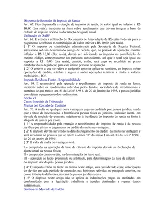 Dispensa de Retenção de Imposto de Renda
Art. 67. Fica dispensada a retenção de imposto de renda, de valor igual ou inferior a R$
10,00 (dez reais), incidente na fonte sobre rendimentos que devam integrar a base de
cálculo do imposto devido na declaração de ajuste anual.
Utilização de DARF
Art. 68. É vedada a utilização de Documento de Arrecadação de Receitas Federais para o
pagamento de tributos e contribuições de valor inferior a R$ 10,00 (dez reais).
§ 1º O imposto ou contribuição administrado pela Secretaria da Receita Federal,
arrecadado sob um determinado código de receita, que, no período de apuração, resultar
inferior a R$ 10,00 (dez reais), deverá ser adicionado ao imposto ou contribuição de
mesmo código, correspondente aos períodos subseqüentes, até que o total seja igual ou
superior a R$ 10,00 (dez reais), quando, então, será pago ou recolhido no prazo
estabelecido na legislação para este último período de apuração.
§ 2º O critério a que se refere o parágrafo anterior aplica-se, também, ao imposto sobre
operações de crédito, câmbio e seguro e sobre operações relativas a títulos e valores
mobiliários - IOF.
Imposto Retido na Fonte - Responsabilidade
Art. 69. É responsável pela retenção e recolhimento do imposto de renda na fonte,
incidente sobre os rendimentos auferidos pelos fundos, sociedades de investimentos e
carteiras de que trata o art. 81 da Lei nº 8.981, de 20 de janeiro de 1995, a pessoa jurídica
que efetuar o pagamento dos rendimentos.
Seção VI
Casos Especiais de Tributação
Multas por Rescisão de Contrato
Art. 70. A multa ou qualquer outra vantagem paga ou creditada por pessoa jurídica, ainda
que a título de indenização, a beneficiária pessoa física ou jurídica, inclusive isenta, em
virtude de rescisão de contrato, sujeitam-se à incidência do imposto de renda na fonte à
alíquota de quinze por cento.
§ 1º A responsabilidade pela retenção e recolhimento do imposto de renda é da pessoa
jurídica que efetuar o pagamento ou crédito da multa ou vantagem.
§ 2º O imposto deverá ser retido na data do pagamento ou crédito da multa ou vantagem e
será recolhido no prazo a que se refere a alínea "d" do inciso I do art. 83 da Lei nº 8.981,
de 20 de janeiro de 1995.
§ 3º O valor da multa ou vantagem será:
I - computado na apuração da base de cálculo do imposto devido na declaração de
ajuste anual da pessoa física;
II - computado como receita, na determinação do lucro real;
III - acrescido ao lucro presumido ou arbitrado, para determinação da base de cálculo
do imposto devido pela pessoa jurídica.
§ 4º O imposto retido na fonte, na forma deste artigo, será considerado como antecipação
do devido em cada período de apuração, nas hipóteses referidas no parágrafo anterior, ou
como tributação definitiva, no caso de pessoa jurídica isenta.
§ 5º O disposto neste artigo não se aplica às indenizações pagas ou creditadas em
conformidade com a legislação trabalhista e àquelas destinadas a reparar danos
patrimoniais.
Ganhos em Mercado de Balcão
 