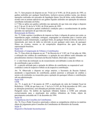 Art. 71. Sem prejuízo do disposto no art. 74 da Lei nº 8.981, de 20 de janeiro de 1995, os
ganhos auferidos por qualquer beneficiário, inclusive pessoa jurídica isenta, nas demais
operações realizadas em mercados de liquidação futura, fora de bolsa, serão tributados de
acordo com as normas aplicáveis aos ganhos líquidos auferidos em operações de natureza
semelhante realizadas em bolsa.
§ 1º Não se aplica aos ganhos auferidos nas operações de que trata este artigo o disposto
no § 1º do art. 81 da Lei nº 8.981, de 20 de janeiro de 1995.
§ 2º O Poder Executivo poderá estabelecer condições para o reconhecimento de perdas
apuradas nas operações de que trata este artigo.
Remuneração de Direitos
Art. 72. Estão sujeitas à incidência do imposto na fonte, à alíquota de quinze por cento, as
importâncias pagas, creditadas, entregues, empregadas ou remetidas para o exterior pela
aquisição ou pela remuneração, a qualquer título, de qualquer forma de direito, inclusive à
transmissão, por meio de rádio ou televisão ou por qualquer outro meio, de quaisquer
filmes ou eventos, mesmo os de competições desportivas das quais faça parte
representação brasileira.
Seção VII
Restituição e Compensação de Tributos e Contribuições
Art. 73. Para efeito do disposto no art. 7º do Decreto-lei nº 2.287, de 23 de julho de 1986,
a utilização dos créditos do contribuinte e a quitação de seus débitos serão efetuadas em
procedimentos internos à Secretaria da Receita Federal, observado o seguinte:
I - o valor bruto da restituição ou do ressarcimento será debitado à conta do tributo ou
da contribuição a que se referir;
II - a parcela utilizada para a quitação de débitos do contribuinte ou responsável será
creditada à conta do respectivo tributo ou da respectiva contribuição.
Art. 74. Observado o disposto no artigo anterior, a Secretaria da Receita Federal,
atendendo a requerimento do contribuinte, poderá autorizar a utilização de créditos a
serem a ele restituídos ou ressarcidos para a quitação de quaisquer tributos e contribuições
sob sua administração.
Seção VIII
UFIR
Art. 75. A partir de 1º de janeiro de 1997, a atualização do valor da Unidade Fiscal de
Referência - UFIR, de que trata o art. 1º da Lei nº 8.383, de 30 de dezembro de 1991, com
as alterações posteriores, será efetuada por períodos anuais, em 1º de janeiro.
Parágrafo único. No âmbito da legislação tributária federal, a UFIR será utilizada
exclusivamente para a atualização dos créditos tributários da União, objeto de
parcelamento concedido até 31 de dezembro de 1994.
Seção IX
Competências dos Conselhos de Contribuintes
Art. 76. Fica o Poder Executivo autorizado a alterar as competências relativas às matérias
objeto de julgamento pelos Conselhos de Contribuintes do Ministério da Fazenda.
Seção X
Dispositivo Declarado Inconstitucional
 