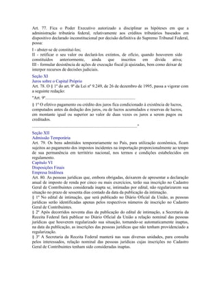 Art. 77. Fica o Poder Executivo autorizado a disciplinar as hipóteses em que a
administração tributária federal, relativamente aos créditos tributários baseados em
dispositivo declarado inconstitucional por decisão definitiva do Supremo Tribunal Federal,
possa:
I - abster-se de constituí-los;
II - retificar o seu valor ou declará-los extintos, de ofício, quando houverem sido
constituídos      anteriormente,    ainda   que     inscritos     em     dívida   ativa;
III - formular desistência de ações de execução fiscal já ajuizadas, bem como deixar de
interpor recursos de decisões judiciais.
Seção XI
Juros sobre o Capital Próprio
Art. 78. O § 1º do art. 9º da Lei nº 9.249, de 26 de dezembro de 1995, passa a vigorar com
a seguinte redação:
"Art. 9º....................................................................................
§ 1º O efetivo pagamento ou crédito dos juros fica condicionado à existência de lucros,
computados antes da dedução dos juros, ou de lucros acumulados e reservas de lucros,
em montante igual ou superior ao valor de duas vezes os juros a serem pagos ou
creditados.
.................................................................................................."
Seção XII
Admissão Temporária
Art. 79. Os bens admitidos temporariamente no País, para utilização econômica, ficam
sujeitos ao pagamento dos impostos incidentes na importação proporcionalmente ao tempo
de sua permanência em território nacional, nos termos e condições estabelecidos em
regulamento.
Capítulo VI
Disposições Finais
Empresa Inidônea
Art. 80. As pessoas jurídicas que, embora obrigadas, deixarem de apresentar a declaração
anual de imposto de renda por cinco ou mais exercícios, terão sua inscrição no Cadastro
Geral de Contribuintes considerada inapta se, intimadas por edital, não regularizarem sua
situação no prazo de sessenta dias contado da data da publicação da intimação.
§ 1º No edital de intimação, que será publicado no Diário Oficial da União, as pessoas
jurídicas serão identificadas apenas pelos respectivos números de inscrição no Cadastro
Geral de Contribuintes.
§ 2º Após decorridos noventa dias da publicação do edital de intimação, a Secretaria da
Receita Federal fará publicar no Diário Oficial da União a relação nominal das pessoas
jurídicas que houverem regularizado sua situação, tornando-se automaticamente inaptas,
na data da publicação, as inscrições das pessoas jurídicas que não tenham providenciado a
regularização.
§ 3º A Secretaria da Receita Federal manterá nas suas diversas unidades, para consulta
pelos interessados, relação nominal das pessoas jurídicas cujas inscrições no Cadastro
Geral de Contribuintes tenham sido consideradas inaptas.
 