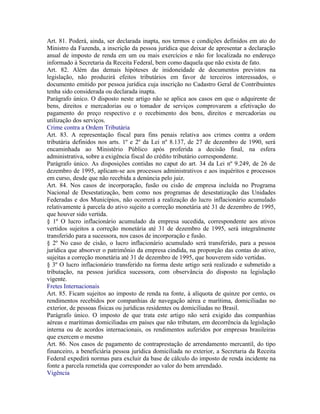 Art. 81. Poderá, ainda, ser declarada inapta, nos termos e condições definidos em ato do
Ministro da Fazenda, a inscrição da pessoa jurídica que deixar de apresentar a declaração
anual de imposto de renda em um ou mais exercícios e não for localizada no endereço
informado à Secretaria da Receita Federal, bem como daquela que não exista de fato.
Art. 82. Além das demais hipóteses de inidoneidade de documentos previstos na
legislação, não produzirá efeitos tributários em favor de terceiros interessados, o
documento emitido por pessoa jurídica cuja inscrição no Cadastro Geral de Contribuintes
tenha sido considerada ou declarada inapta.
Parágrafo único. O disposto neste artigo não se aplica aos casos em que o adquirente de
bens, direitos e mercadorias ou o tomador de serviços comprovarem a efetivação do
pagamento do preço respectivo e o recebimento dos bens, direitos e mercadorias ou
utilização dos serviços.
Crime contra a Ordem Tributária
Art. 83. A representação fiscal para fins penais relativa aos crimes contra a ordem
tributária definidos nos arts. 1º e 2º da Lei nº 8.137, de 27 de dezembro de 1990, será
encaminhada ao Ministério Público após proferida a decisão final, na esfera
administrativa, sobre a exigência fiscal do crédito tributário correspondente.
Parágrafo único. As disposições contidas no caput do art. 34 da Lei nº 9.249, de 26 de
dezembro de 1995, aplicam-se aos processos administrativos e aos inquéritos e processos
em curso, desde que não recebida a denúncia pelo juiz.
Art. 84. Nos casos de incorporação, fusão ou cisão de empresa incluída no Programa
Nacional de Desestatização, bem como nos programas de desestatização das Unidades
Federadas e dos Municípios, não ocorrerá a realização do lucro inflacionário acumulado
relativamente à parcela do ativo sujeito a correção monetária até 31 de dezembro de 1995,
que houver sido vertida.
§ 1º O lucro inflacionário acumulado da empresa sucedida, correspondente aos ativos
vertidos sujeitos a correção monetária até 31 de dezembro de 1995, será integralmente
transferido para a sucessora, nos casos de incorporação e fusão.
§ 2º No caso de cisão, o lucro inflacionário acumulado será transferido, para a pessoa
jurídica que absorver o patrimônio da empresa cindida, na proporção das contas do ativo,
sujeitas a correção monetária até 31 de dezembro de 1995, que houverem sido vertidas.
§ 3º O lucro inflacionário transferido na forma deste artigo será realizado e submetido a
tributação, na pessoa jurídica sucessora, com observância do disposto na legislação
vigente.
Fretes Internacionais
Art. 85. Ficam sujeitos ao imposto de renda na fonte, à alíquota de quinze por cento, os
rendimentos recebidos por companhias de navegação aérea e marítima, domiciliadas no
exterior, de pessoas físicas ou jurídicas residentes ou domiciliadas no Brasil.
Parágrafo único. O imposto de que trata este artigo não será exigido das companhias
aéreas e marítimas domiciliadas em países que não tributam, em decorrência da legislação
interna ou de acordos internacionais, os rendimentos auferidos por empresas brasileiras
que exercem o mesmo
Art. 86. Nos casos de pagamento de contraprestação de arrendamento mercantil, do tipo
financeiro, a beneficiária pessoa jurídica domiciliada no exterior, a Secretaria da Receita
Federal expedirá normas para excluir da base de cálculo do imposto de renda incidente na
fonte a parcela remetida que corresponder ao valor do bem arrendado.
Vigência
 