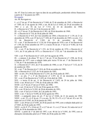 Art. 87. Esta Lei entra em vigor na data da sua publicação, produzindo efeitos financeiros
a partir de 1º de janeiro de 1997.
Revogação
Art. 88. Revogam-se:
I - o § 2º do art. 97 do Decreto-lei nº 5.844, de 23 de setembro de 1943, o Decreto-lei
nº 7.885, de 21 de agosto de 1945, o art. 46 da Lei nº 4.862, de 29 de novembro de
1965 e o art. 56 da Lei nº 7.713, de 22 de dezembro de 1988;
II - o Decreto-lei nº 165, de 13 de fevereiro de 1967;
III - o § 3º do art. 21 do Decreto-lei nº 401, de 30 de dezembro de 1968;
IV - o Decreto-lei nº 716, de 30 de julho de 1969;
V - o Decreto-lei nº 815, de 4 de setembro de 1969, o Decreto-lei nº 1.139, de 21 de
dezembro de 1970, o art. 87 da Lei nº 7.450, de 23 de dezembro de 1985 e os arts. 11 e
12 do         Decreto-lei nº 2.303, de 21 de novembro                        de 1986;
VI - o art. 3º do Decreto-lei nº 1.118, de 10 de agosto de 1970, o art. 6º do Decreto-lei
nº 1.189, de 24 de setembro de 1971 e o inciso IX do art. 1º da Lei nº 8.402, de 8 de
janeiro de 1992;
VII - o art. 9º do Decreto-lei nº 1.351, de 24 de outubro de 1974, o Decreto-lei nº
1.411, de 31 de julho de 1975 e o Decreto-lei nº 1.725, de 7 de dezembro de 1979;

VIII - o art. 9º do Decreto-lei nº 1.633, de 9 de agosto de 1978;
IX - o número 4 da alínea "b" do § 1º do art. 35 do Decreto-lei nº 1.598, de 26 de
dezembro de 1977, com a redação dada pelo inciso VI do art. 1º do Decreto-lei nº
1.730, de 17 de dezembro de 1979;
X - o Decreto-lei nº 1.811, de 27 de outubro de 1980, e o art. 3º da Lei nº 7.132, de 26
de outubro de 1983;
XI - o art. 7º do Decreto-lei nº 1.814, de 28 de novembro de 1980;
XII - o Decreto-lei nº 2.227, de 16 de janeiro de 1985;
XIII - os arts. 29 e 30 do Decreto-lei nº 2.341, de 29 de junho de 1987;
XIV - os arts. 1º e 2º do Decreto-lei nº 2.397, de 21 de dezembro de 1987;
XV - o art. 8º do Decreto-lei nº 2.429, de 14 de abril de 1988;
XVI - o inciso II do art. 11 do Decreto-lei nº 2.452, de 29 de julho de 1988;
XVII - o art. 40 da Lei nº 7.799, de 10 de julho de 1989;
XVIII - o § 5º do art. 6º da Lei nº 8.021, de 1990;
XIX - o art. 22 da Lei nº 8.218, de 29 de agosto de 1991;
XX - o art. 92 da Lei nº 8.383, de 30 de dezembro de 1991;
XXI - o art. 6º da Lei nº 8.661, de 2 de junho de 1993;
XXII - o art. 1º da Lei nº 8.696, de 26 de agosto de 1993;
XXIII - o parágrafo único do art. 3º da Lei nº 8.846, de 21 de janeiro de 1994;
XXIV - o art. 33, o § 4º do art. 37 e os arts. 38, 50, 52 e 53, o § 1º do art. 82 e art. 98,
todos da Lei nº 8.981, de 20 de janeiro de 1995;
XXV - o art. 89 da Lei nº 8.981, de 20 de janeiro de 1995, com a redação dada pela Lei
nº 9.065, de 20 de junho de 1995;
XXVI - os §§ 4º, 9º e 10 do art. 9º, o § 2º do art. 11, e o § 3º do art. 24, todos da Lei nº
9.249, de 26 de dezembro de 1995;
XXVII - a partir de 1º de abril de 1997, o art. 40 da Lei nº 8.981, de 1995, com as
alterações introduzidas pela Lei nº 9.065, de 20 de junho de 1995.
 