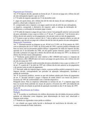 Pagamento por Estimativa
Art. 6º O imposto devido, apurado na forma do art. 2º, deverá ser pago até o último dia útil
do mês subseqüente àquele a que se referir.
§ 1º O saldo do imposto apurado em 31 de dezembro será:
I - pago em quota única, até o último dia útil do mês de março do ano subseqüente, se
positivo, observado o disposto no § 2º;
II - compensado com o imposto a ser pago a partir do mês de abril do ano subseqüente,
se negativo, assegurada a alternativa de requerer, após a entrega da declaração de
rendimentos, a restituição do montante pago a maior.
§ 2º O saldo do imposto a pagar de que trata o inciso I do parágrafo anterior será acrescido
de juros calculados à taxa a que se refere o § 3º do art. 5º, a partir de 1º de fevereiro até o
último dia do mês anterior ao do pagamento e de um por cento no mês do pagamento.
§ 3º O prazo a que se refere o inciso I do § 1º não se aplica ao imposto relativo ao mês de
dezembro, que deverá ser pago até o último dia útil do mês de janeiro do ano subseqüente.
Disposições Transitórias
Art. 7º Alternativamente ao disposto no art. 40 da Lei nº 8.981, de 20 de janeiro de 1995,
com as alterações da Lei nº 9.065, de 20 de junho de 1995, a pessoa jurídica tributada com
base no lucro real ou presumido poderá efetuar o pagamento do saldo do imposto devido,
apurado em 31 de dezembro de 1996, em até quatro quotas mensais, iguais e sucessivas,
devendo a primeira ser paga até o último dia útil do mês de março de 1997 e as demais no
último dia útil dos meses subseqüentes.
§ 1º Nenhuma quota poderá ter valor inferior a R$ 1.000,00 (mil reais) e o imposto de
valor inferior a R$ 2.000,00 (dois mil reais) será pago em quota única, até o último dia útil
do mês de março de 1997.
§ 2º As quotas do imposto serão acrescidas de juros calculados à taxa a que se refere o § 3º
do art. 5º, a partir de 1º de abril de 1997 até o último dia do mês anterior ao do pagamento
e de um por cento no mês do pagamento.
§ 3º Havendo saldo de imposto pago a maior, a pessoa jurídica poderá compensá-lo com o
imposto devido, correspondente aos períodos de apuração subseqüentes, facultado o
pedido de restituição.
Art. 8º As pessoas jurídicas, mesmo as que não tenham optado pela forma de pagamento
do art. 2º, deverão calcular e pagar o imposto de renda relativo aos meses de janeiro e
fevereiro de 1997 de conformidade com o referido dispositivo.
Parágrafo único. Para as empresas submetidas às normas do art. 1º o imposto pago com
base na receita bruta auferida nos meses de janeiro e fevereiro de 1997 será deduzido do
que for devido em relação ao período de apuração encerrado no dia 31 de março de 1997.
Seção III
Perdas no Recebimento de Créditos
Dedução
Art. 9º As perdas no recebimento de créditos decorrentes das atividades da pessoa jurídica
poderão ser deduzidas como despesas, para determinação do lucro real, observado o
disposto neste artigo.
§ 1º Poderão ser registrados como perda os créditos:
I - em relação aos quais tenha havido a declaração de insolvência do devedor, em
sentença emanada do Poder Judiciário;
 