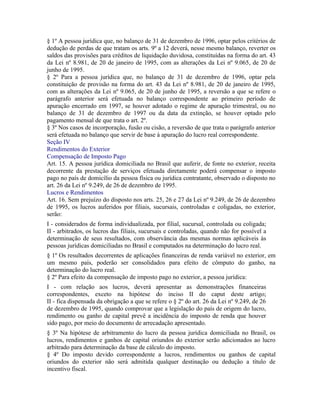 § 1º A pessoa jurídica que, no balanço de 31 de dezembro de 1996, optar pelos critérios de
dedução de perdas de que tratam os arts. 9º a 12 deverá, nesse mesmo balanço, reverter os
saldos das provisões para créditos de liquidação duvidosa, constituídas na forma do art. 43
da Lei nº 8.981, de 20 de janeiro de 1995, com as alterações da Lei nº 9.065, de 20 de
junho de 1995.
§ 2º Para a pessoa jurídica que, no balanço de 31 de dezembro de 1996, optar pela
constituição de provisão na forma do art. 43 da Lei nº 8.981, de 20 de janeiro de 1995,
com as alterações da Lei nº 9.065, de 20 de junho de 1995, a reversão a que se refere o
parágrafo anterior será efetuada no balanço correspondente ao primeiro período de
apuração encerrado em 1997, se houver adotado o regime de apuração trimestral, ou no
balanço de 31 de dezembro de 1997 ou da data da extinção, se houver optado pelo
pagamento mensal de que trata o art. 2º.
§ 3º Nos casos de incorporação, fusão ou cisão, a reversão de que trata o parágrafo anterior
será efetuada no balanço que servir de base à apuração do lucro real correspondente.
Seção IV
Rendimentos do Exterior
Compensação de Imposto Pago
Art. 15. A pessoa jurídica domiciliada no Brasil que auferir, de fonte no exterior, receita
decorrente da prestação de serviços efetuada diretamente poderá compensar o imposto
pago no país de domicílio da pessoa física ou jurídica contratante, observado o disposto no
art. 26 da Lei nº 9.249, de 26 de dezembro de 1995.
Lucros e Rendimentos
Art. 16. Sem prejuízo do disposto nos arts. 25, 26 e 27 da Lei nº 9.249, de 26 de dezembro
de 1995, os lucros auferidos por filiais, sucursais, controladas e coligadas, no exterior,
serão:
I - considerados de forma individualizada, por filial, sucursal, controlada ou coligada;
II - arbitrados, os lucros das filiais, sucursais e controladas, quando não for possível a
determinação de seus resultados, com observância das mesmas normas aplicáveis às
pessoas jurídicas domiciliadas no Brasil e computados na determinação do lucro real.
§ 1º Os resultados decorrentes de aplicações financeiras de renda variável no exterior, em
um mesmo país, poderão ser consolidados para efeito de cômputo do ganho, na
determinação do lucro real.
§ 2º Para efeito da compensação de imposto pago no exterior, a pessoa jurídica:
I - com relação aos lucros, deverá apresentar as demonstrações financeiras
correspondentes, exceto na hipótese do inciso II do caput deste artigo;
II - fica dispensada da obrigação a que se refere o § 2º do art. 26 da Lei nº 9.249, de 26
de dezembro de 1995, quando comprovar que a legislação do país de origem do lucro,
rendimento ou ganho de capital prevê a incidência do imposto de renda que houver
sido pago, por meio do documento de arrecadação apresentado.
§ 3º Na hipótese de arbitramento do lucro da pessoa jurídica domiciliada no Brasil, os
lucros, rendimentos e ganhos de capital oriundos do exterior serão adicionados ao lucro
arbitrado para determinação da base de cálculo do imposto.
§ 4º Do imposto devido correspondente a lucros, rendimentos ou ganhos de capital
oriundos do exterior não será admitida qualquer destinação ou dedução a título de
incentivo fiscal.
 