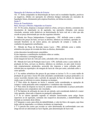Operações de Cobertura em Bolsa do Exterior
Art. 17. Serão computados na determinação do lucro real os resultados líquidos, positivos
ou negativos, obtidos em operações de cobertura (hedge) realizadas em mercados de
liquidação futura, diretamente pela empresa brasileira, em bolsas no exterior.
Seção V
Preços de Transferência
Bens, Serviços e Direitos Adquiridos no Exterior
Art. 18. Os custos, despesas e encargos relativos a bens, serviços e direitos, constantes dos
documentos de importação ou de aquisição, nas operações efetuadas com pessoa
vinculada, somente serão dedutíveis na determinação do lucro real até o valor que não
exceda ao preço determinado por um dos seguintes métodos:
I - Método dos Preços Independentes Comparados - PIC: definido como a média
aritmética dos preços de bens, serviços ou direitos, idênticos ou similares, apurados no
mercado brasileiro ou de outros países, em operações de compra e venda, em
condições de pagamento semelhantes;
II - Método do Preço de Revenda menos Lucro - PRL: definido como a média
aritmética dos preços de revenda dos bens ou direitos, diminuídos:
a) dos descontos incondicionais concedidos;
b) dos impostos e contribuições incidentes sobre as vendas;
c) das comissões e corretagens pagas;
d) de margem de lucro de vinte por cento, calculada sobre o preço de revenda;
III - Método do Custo de Produção mais Lucro - CPL: definido como o custo médio de
produção de bens, serviços ou direitos, idênticos ou similares, no país onde tiverem
sido originariamente produzidos, acrescido dos impostos e taxas cobrados pelo
referido país na exportação e de margem de lucro de vinte por cento, calculada sobre o
custo apurado.
§ 1º As médias aritméticas dos preços de que tratam os incisos I e II e o custo médio de
produção de que trata o inciso III serão calculados considerando os preços praticados e os
custos incorridos durante todo o período de apuração da base de cálculo do imposto de
renda a que se referirem os custos, despesas ou encargos.
§ 2º Para efeito do disposto no inciso I, somente serão consideradas as operações de
compra e venda praticadas entre compradores e vendedores não vinculados.
§ 3º Para efeito do disposto no inciso II, somente serão considerados os preços praticados
pela empresa com compradores não vinculados.
§ 4º Na hipótese de utilização de mais de um método, será considerado dedutível o maior
valor apurado, observado o disposto no parágrafo subseqüente.
§ 5º Se os valores apurados segundo os métodos mencionados neste artigo forem
superiores ao de aquisição, constante dos respectivos documentos, a dedutibilidade fica
limitada ao montante deste último.
§ 6º Integram o custo, para efeito de dedutibilidade, o valor do frete e do seguro, cujo ônus
tenha sido do importador e os tributos incidentes na importação.
§ 7º A parcela dos custos que exceder ao valor determinado de conformidade com este
artigo deverá ser adicionada ao lucro líquido, para determinação do lucro real.
 