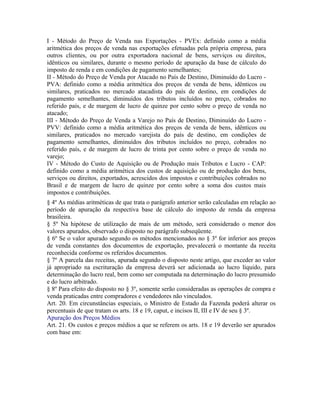 I - Método do Preço de Venda nas Exportações - PVEx: definido como a média
aritmética dos preços de venda nas exportações efetuadas pela própria empresa, para
outros clientes, ou por outra exportadora nacional de bens, serviços ou direitos,
idênticos ou similares, durante o mesmo período de apuração da base de cálculo do
imposto de renda e em condições de pagamento semelhantes;
II - Método do Preço de Venda por Atacado no País de Destino, Diminuído do Lucro -
PVA: definido como a média aritmética dos preços de venda de bens, idênticos ou
similares, praticados no mercado atacadista do país de destino, em condições de
pagamento semelhantes, diminuídos dos tributos incluídos no preço, cobrados no
referido país, e de margem de lucro de quinze por cento sobre o preço de venda no
atacado;
III - Método do Preço de Venda a Varejo no País de Destino, Diminuído do Lucro -
PVV: definido como a média aritmética dos preços de venda de bens, idênticos ou
similares, praticados no mercado varejista do país de destino, em condições de
pagamento semelhantes, diminuídos dos tributos incluídos no preço, cobrados no
referido país, e de margem de lucro de trinta por cento sobre o preço de venda no
varejo;
IV - Método do Custo de Aquisição ou de Produção mais Tributos e Lucro - CAP:
definido como a média aritmética dos custos de aquisição ou de produção dos bens,
serviços ou direitos, exportados, acrescidos dos impostos e contribuições cobrados no
Brasil e de margem de lucro de quinze por cento sobre a soma dos custos mais
impostos e contribuições.
§ 4º As médias aritméticas de que trata o parágrafo anterior serão calculadas em relação ao
período de apuração da respectiva base de cálculo do imposto de renda da empresa
brasileira.
§ 5º Na hipótese de utilização de mais de um método, será considerado o menor dos
valores apurados, observado o disposto no parágrafo subseqüente.
§ 6º Se o valor apurado segundo os métodos mencionados no § 3º for inferior aos preços
de venda constantes dos documentos de exportação, prevalecerá o montante da receita
reconhecida conforme os referidos documentos.
§ 7º A parcela das receitas, apurada segundo o disposto neste artigo, que exceder ao valor
já apropriado na escrituração da empresa deverá ser adicionada ao lucro líquido, para
determinação do lucro real, bem como ser computada na determinação do lucro presumido
e do lucro arbitrado.
§ 8º Para efeito do disposto no § 3º, somente serão consideradas as operações de compra e
venda praticadas entre compradores e vendedores não vinculados.
Art. 20. Em circunstâncias especiais, o Ministro de Estado da Fazenda poderá alterar os
percentuais de que tratam os arts. 18 e 19, caput, e incisos II, III e IV de seu § 3º.
Apuração dos Preços Médios
Art. 21. Os custos e preços médios a que se referem os arts. 18 e 19 deverão ser apurados
com base em:
 