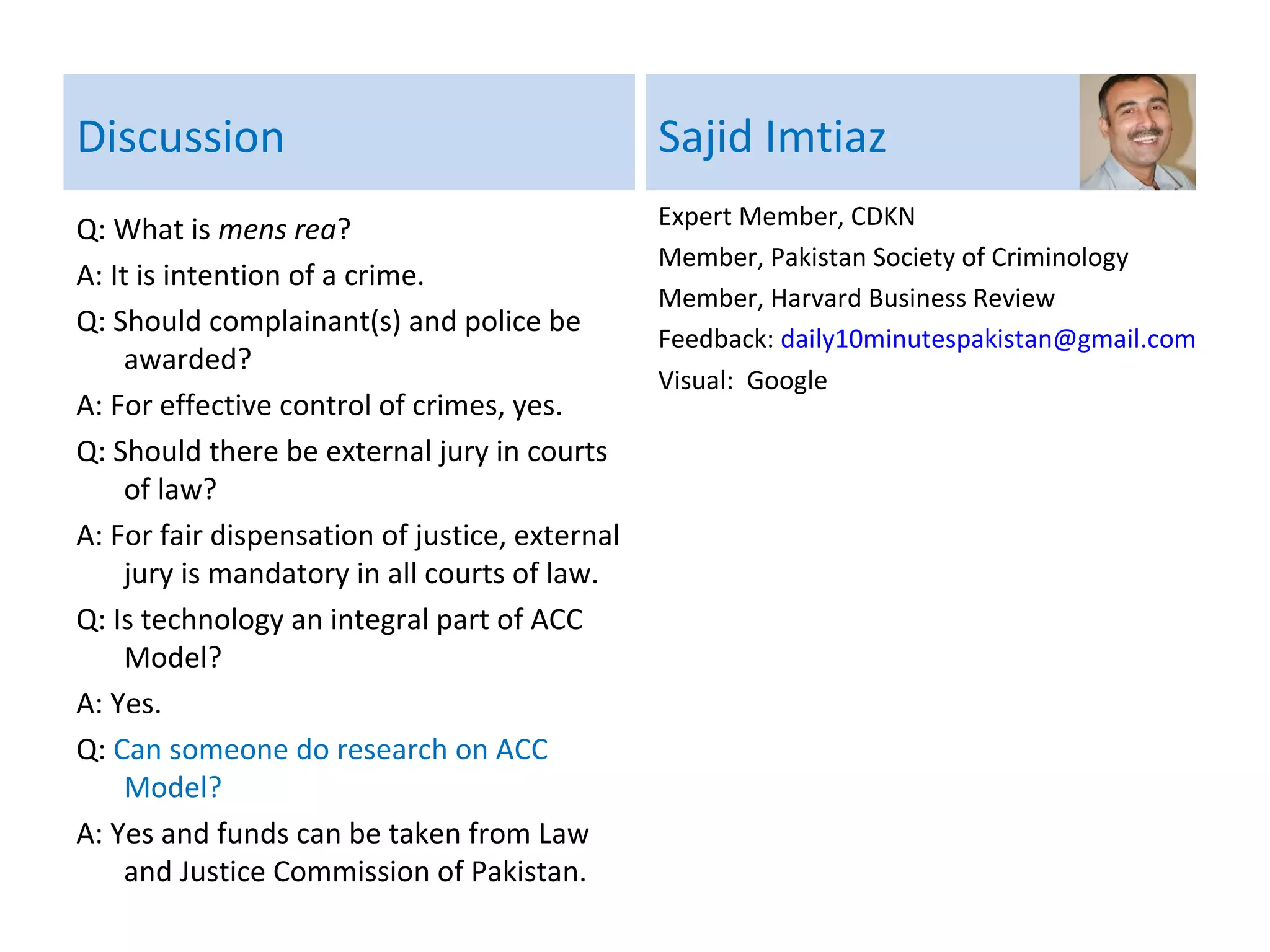 Discussion
Q: What is mens rea?
A: It is intention of a crime or guilty
intention.
Q: Should complainant(s) and police be
awarded?
A: For effective control of crimes, yes.
Q: Should there be external jury in courts of
law?
A: For fair dispensation of justice, external
jury is mandatory in all courts of law.
Q: Is technology an integral part of ACC
Model?
A: Yes.
Q: Can someone do research on ACC
Model?
A: Yes and funds can be taken from Law and
Justice Commission of Pakistan.
Sajid Imtiaz
Expert Member, CDKN
Member, Pakistan Society of Criminology
Member, Harvard Business Review
Economic Advisor shortlisted, British High
Commission Islamabad
Feedback: daily10minutespakistan@gmail.com
Visuals: Google
Q: What are Citizen-Police Liaison Groups in
Pakistan?
A: These are CPLC, Transparency
International and CPDI.