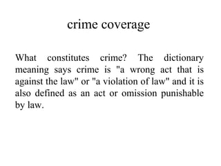 crime coverage

What constitutes crime? The dictionary
meaning says crime is "a wrong act that is
against the law" or "a violation of law" and it is
also defined as an act or omission punishable
by law.
 