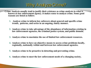 Why Analyze Crime?
Crime Analysts usually tend to justify their existence as crime analysts in what is
known as law enforcement agency. it makes sense to analyze crime. Some good
reasons are listed as follow:
1. Analyze crime to inform law enforcers about general and specific crime
trends, patterns, and series in an ongoing, timely manner.
2. Analyze crime to take advantage of the abundance of information existing in
law enforcement agencies, the criminal justice system, and public domain.
3. Analyze crime to maximize the use of limited law enforcement resources.
4. Analyze crime to have an objective means to access crime problems locally,
regionally, nationally within and between law enforcement agencies.
5. Analyze crime to be proactive in detecting and preventing crime.
6. Analyze crime to meet the law enforcement needs of a changing society.

www.themegallery.com

 