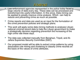 Abstract
 Law enforcement agencies represented in the police today faced a
large volume of data every day. These data can be processed and
transformed into useful information. In this since, Data mining can
be applied to greatly improve crime analysis. Which can help to
reduce and preventing crime as much as possible.
 Crime reports and data are used as an input for the formulation of
the crime prevention policies and strategic plans.
 This work will apply some data mining methods to analyses Libyan
national criminal record data to help the Libyan government to make
a strategically decision regarding prevention the increasing of the
high crime rate these days.
 The data was collected manually from Benghazi, Tripoli, and AlJafara Supremes Security Committee (SSC).
 Our proposed model will be able to extract crime patterns by using
association rule mining and clustering to classify crime records on
the basis of the values of crime attributes.

www.themegallery.com

 
