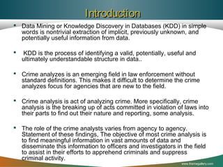 Introduction
 Data Mining or Knowledge Discovery in Databases (KDD) in simple
words is nontrivial extraction of implicit, previously unknown, and
potentially useful information from data.


KDD is the process of identifying a valid, potentially, useful and
ultimately understandable structure in data..

 Crime analyzes is an emerging field in law enforcement without
standard definitions. This makes it difficult to determine the crime
analyzes focus for agencies that are new to the field.
 Crime analysis is act of analyzing crime. More specifically, crime
analysis is the breaking up of acts committed in violation of laws into
their parts to find out their nature and reporting, some analysis.
 The role of the crime analysts varies from agency to agency.
Statement of these findings, The objective of most crime analysis is
to find meaningful information in vast amounts of data and
disseminate this information to officers and investigators in the field
to assist in their efforts to apprehend criminals and suppress
criminal activity.
www.themegallery.com

 