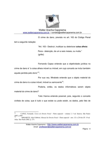 Walter Aranha Capanema
            www.waltercapanema.com.br / contato@waltercapanema.com.br

                                 O crime de dano, previsto no art. 163 do Código Penal

tem a seguinte redação:

                                 “Art. 163 - Destruir, inutilizar ou deteriorar coisa alheia:

                                 Pena - detenção, de um a seis meses, ou multa.”
                                 (grifei)



                                 Fernando Capez entende que a objetividade jurídica no

crime de dano é “a coisa alheia móvel ou imóvel, em cujo conceito se inclui também

aquela perdida pelo dono”14.

                                 Por sua vez, Mirabete entende que o objeto material do

crime de dano é a coisa móvel, imóvel ou semovente15.

                                 Poderia, então, os dados informáticos serem objeto

material do crime de dano?

                                 Tulio Vianna entende possível, pois, segundo o conceito

civilista de coisa, que é tudo o que existe ou pode existir, os dados, pelo fato de




14
         CAPEZ, Fernando. Curso de Direito Penal – Parte especial – volume 2. 5 ed. Saraiva. São Paulo:
2005. p.460
15
           MIRABETE, Julio Fabbrini. Manual de Direito Penal – Parte especial – arts. 121 a 234 do CP. 19 ed.
Atlas. São Paulo:2002. p. 271.


                Walter Aranha Capanema – http://www.waltercapanema.com.br
                          Email: professor@waltercapanema.com.br
                                                                                                 Página 10
 
