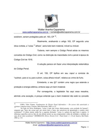 Walter Aranha Capanema
            www.waltercapanema.com.br / contato@waltercapanema.com.br

existirem, seriam protegidos pelo art. 163, CP 16.

                                  Realmente, analisando o artigo 163, CP segundo uma

ótica civilista, a “coisa 17 alheia”, seria todo bem material, móvel ou imóvel.

                                  Todavia, nem sempre o Código Penal adota os mesmos

conceitos do Código Civil, como na distinção da maioridade civil e penal à época do

Código Civil de 1916.

                                  A solução parece em fazer uma interpretação sistemática

do Código Penal.

                                  O art. 155, CP tipifica em seu caput a conduta de

“subtrair, para si ou para outrem, coisa alheia móvel”, relativa ao crime de furto.

                                  Entretanto, o seu §3° contém uma regra que estende a

proteção à energia elétrica, embora seja um bem imaterial.

                                  Por conseguinte, o legislador fez aqui essa ressalva,

abrindo uma exceção, é porque entende que o bem imaterial não está no conceito


16
          LIMA, Túlio Vianna .Fundamentos de Direito Penal Informático – Do acesso não autorizado a
sistemas computacionais. Forense. Belo Horizonte: 2003. p. 22.
17
           Na lição de Silvio Rodrigues, “coisa é tudo que existe objetivamente, com exclusão do homem”,
enquanto que “bens são coisas que, por serem úteis e raras, são suscetíveis de apropriação e contêm valor
econômico”. O dileto mestre ainda faz a seguinte distinção: ”coisa é o gênero do qual bem é espécie. A
diferença específica está no fato de esta última incluir na sua compreensão a idéia de utilidade e raridade, ou
seja, de ter valor econômico”. RODRIGUES, Silvio. Direito Civil – Parte Geral. v 1. 32 ed. Saraiva. São Paulo:
2002. p. 116


                Walter Aranha Capanema – http://www.waltercapanema.com.br
                          Email: professor@waltercapanema.com.br
                                                                                                   Página 11
 