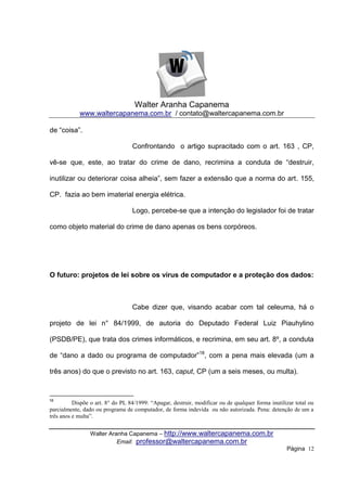 Walter Aranha Capanema
            www.waltercapanema.com.br / contato@waltercapanema.com.br

de “coisa”.

                                  Confrontando o artigo supracitado com o art. 163 , CP,

vê-se que, este, ao tratar do crime de dano, recrimina a conduta de “destruir,

inutilizar ou deteriorar coisa alheia”, sem fazer a extensão que a norma do art. 155,

CP. fazia ao bem imaterial energia elétrica.

                                  Logo, percebe-se que a intenção do legislador foi de tratar

como objeto material do crime de dano apenas os bens corpóreos.




O futuro: projetos de lei sobre os vírus de computador e a proteção dos dados:



                                  Cabe dizer que, visando acabar com tal celeuma, há o

projeto de lei n° 84/1999, de autoria do Deputado Federal Luiz Piauhylino

(PSDB/PE), que trata dos crimes informáticos, e recrimina, em seu art. 8º, a conduta

de “dano a dado ou programa de computador”18, com a pena mais elevada (um a

três anos) do que o previsto no art. 163, caput, CP (um a seis meses, ou multa).



18
          Dispõe o art. 8° do PL 84/1999: “Apagar, destruir, modificar ou de qualquer forma inutilizar total ou
parcialmente, dado ou programa de computador, de forma indevida ou não autorizada. Pena: detenção de um a
três anos e multa”.


                 Walter Aranha Capanema – http://www.waltercapanema.com.br
                           Email: professor@waltercapanema.com.br
                                                                                                   Página 12
 