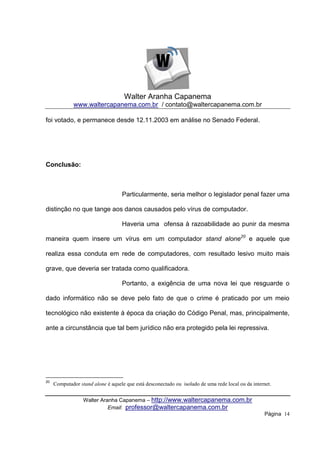 Walter Aranha Capanema
              www.waltercapanema.com.br / contato@waltercapanema.com.br

foi votado, e permanece desde 12.11.2003 em análise no Senado Federal.




Conclusão:



                                   Particularmente, seria melhor o legislador penal fazer uma

distinção no que tange aos danos causados pelo vírus de computador.

                                   Haveria uma ofensa à razoabilidade ao punir da mesma

maneira quem insere um vírus em um computador stand alone20 e aquele que

realiza essa conduta em rede de computadores, com resultado lesivo muito mais

grave, que deveria ser tratada como qualificadora.

                                   Portanto, a exigência de uma nova lei que resguarde o

dado informático não se deve pelo fato de que o crime é praticado por um meio

tecnológico não existente à época da criação do Código Penal, mas, principalmente,

ante a circunstância que tal bem jurídico não era protegido pela lei repressiva.




20
     Computador stand alone é aquele que está desconectado ou isolado de uma rede local ou da internet.


                  Walter Aranha Capanema – http://www.waltercapanema.com.br
                            Email: professor@waltercapanema.com.br
                                                                                                    Página 14
 