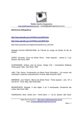 Walter Aranha Capanema
         www.waltercapanema.com.br / contato@waltercapanema.com.br

Referências bibliográficas



http://www.planalto.gov.br/CCIVIL/Leis/L9610.htm

http://www.planalto.gov.br/CCIVIL/Leis/L9610.htm

http://www.symantec.com/region/br/avcenter/virus_info.html


Apelação Criminal 2006.050.03841 do Tribunal de Justiça do Estado do Rio de
Janeiro


CAPEZ, Fernando. Curso de Direito Penal – Parte especial – volume 2. 5 ed.
Saraiva. São Paulo: 2005


LEVENHAGEN, Antônio José de Souza. Código Civil – Comentários Didáticos
(Parte geral). Atlas,. São Paulo: 1994


LIMA, Túlio Vianna .Fundamentos de Direito Penal Informático – Do acesso não
autorizado a sistemas computacionais. Forense. Belo Horizonte: 2003


MIRABETE, Julio Fabbrini. Manual de Direito Penal – Parte especial – arts. 121 a
234 do CP. 19 ed. Atlas. São Paulo:2002


NEGROPONTE, Nicholas. A vida digital. 2 ed. 5 reimpressão. Companhia das
Letras. São Paulo:1995.


RODRIGUES, Silvio. Direito Civil – Parte Geral. v 1. 32 ed. Saraiva. São Paulo:


            Walter Aranha Capanema – http://www.waltercapanema.com.br
                      Email: professor@waltercapanema.com.br
                                                                        Página 15
 