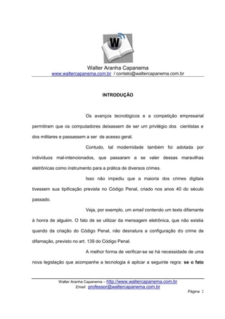 Walter Aranha Capanema
           www.waltercapanema.com.br / contato@waltercapanema.com.br



                                  INTRODUÇÃO



                          Os avanços tecnológicos e a competição empresarial

permitiram que os computadores deixassem de ser um privilégio dos cientistas e

dos militares e passassem a ser de acesso geral.

                          Contudo, tal modernidade também foi adotada por

indivíduos mal-intencionados, que passaram a se valer dessas maravilhas

eletrônicas como instrumento para a prática de diversos crimes.

                          Isso não impediu que a maioria dos crimes digitais

tivessem sua tipificação prevista no Código Penal, criado nos anos 40 do século

passado.

                          Veja, por exemplo, um email contendo um texto difamante

à honra de alguém. O fato de se utilizar da mensagem eletrônica, que não existia

quando da criação do Código Penal, não desnatura a configuração do crime de

difamação, previsto no art. 139 do Código Penal.

                          A melhor forma de verificar-se se há necessidade de uma

nova legislação que acompanhe a tecnologia é aplicar a seguinte regra: se o fato



             Walter Aranha Capanema – http://www.waltercapanema.com.br
                       Email: professor@waltercapanema.com.br
                                                                         Página 2
 