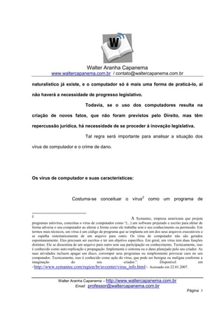 Walter Aranha Capanema
            www.waltercapanema.com.br / contato@waltercapanema.com.br

naturalístico já existe, e o computador só é mais uma forma de praticá-lo, aí

não haverá a necessidade de progresso legislativo.

                                  Todavia, se o uso dos computadores resulta na

criação de novos fatos, que não foram previstos pelo Direito, mas têm

repercussão jurídica, há necessidade de se proceder à inovação legislativa.

                                  Tal regra será importante para analisar a situação dos

vírus de computador e o crime de dano.




Os vírus de computador e suas características:



                          Costuma-se conceituar o vírus2 como um programa de


2
                                                                A Symantec, empresa americana que projeta
programas antivírus, conceitua o vírus de computador como “(...) um software projetado e escrito para afetar de
forma adversa o seu computador ao alterar a forma como ele trabalha sem o seu conhecimento ou permissão. Em
termos mais técnicos, um vírus é um código de programa que se implanta em um dos seus arquivos executáveis e
se espalha sistematicamente de um arquivo para outro. Os vírus de computador não são gerados
espontaneamente. Eles precisam ser escritos e ter um objetivo específico. Em geral, um vírus tem duas funções
distintas: Ele se dissemina de um arquivo para outro sem sua participação ou conhecimento. Tecnicamente, isso
é conhecido como auto-replicação e propagação. Implementa o sintoma ou o dano planejado pelo seu criador. As
suas atividades incluem apagar um disco, corromper seus programas ou simplesmente provocar caos no seu
computador. Tecnicamente, isso é conhecido como ação do vírus, que pode ser benigna ou maligna conforme a
imaginação                do               seu             criador.”.              Disponível               em
<http://www.symantec.com/region/br/avcenter/virus_info.html>. Acessado em 22.01.2007.


                 Walter Aranha Capanema – http://www.waltercapanema.com.br
                           Email: professor@waltercapanema.com.br
                                                                                                    Página 3
 