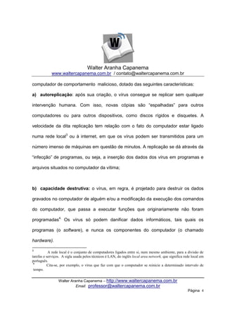 Walter Aranha Capanema
            www.waltercapanema.com.br / contato@waltercapanema.com.br

computador de comportamento malicioso, dotado das seguintes características:

a) autoreplicação: após sua criação, o vírus consegue se replicar sem qualquer

intervenção humana. Com isso, novas cópias são “espalhadas” para outros

computadores ou para outros dispositivos, como discos rígidos e disquetes. A

velocidade da dita replicação tem relação com o fato do computador estar ligado

numa rede local3 ou à internet, em que os vírus podem ser transmitidos para um

número imenso de máquinas em questão de minutos. A replicação se dá através da

“infecção” de programas, ou seja, a inserção dos dados dos vírus em programas e

arquivos situados no computador da vítima;



b) capacidade destrutiva: o vírus, em regra, é projetado para destruir os dados

gravados no computador de alguém e/ou a modificação da execução dos comandos

do computador, que passa a executar funções que originariamente não foram

programadas4. Os vírus só podem danificar dados informáticos, tais quais os

programas (o software), e nunca os componentes do computador (o chamado

hardware).

3
           A rede local é o conjunto de computadores ligados entre si, num mesmo ambiente, para a divisão de
tarefas e serviços. A sigla usada pelos técnicos é LAN, do inglês local area network, que significa rede local em
português.
 4
          Cita-se, por exemplo, o vírus que faz com que o computador se reinicie a determinado intervalo de
 tempo.


                 Walter Aranha Capanema – http://www.waltercapanema.com.br
                           Email: professor@waltercapanema.com.br
                                                                                                      Página 4
 