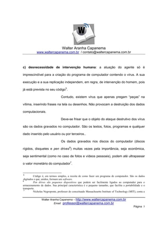 Walter Aranha Capanema
            www.waltercapanema.com.br / contato@waltercapanema.com.br



c) desnecessidade de intervenção humana: a atuação do agente só é

imprescindível para a criação do programa de computador contendo o vírus. A sua

execução e a sua replicação independem, em regra, de intervenção do homem, pois

já está prevista no seu código5.

                                 Contudo, existem vírus que apenas pregam “peças” na

vítima, inserindo frases na tela ou desenhos. Não provocam a destruição dos dados

computacionais.

                                 Deve-se frisar que o objeto do ataque destrutivo dos vírus

são os dados gravados no computador. São os textos, fotos, programas e qualquer

dado inserido pelo usuário ou por terceiros..

                                 Os dados gravados nos discos do computador (discos

rígidos, disquetes e pen drives6) muitas vezes pela importância, seja econômica,

seja sentimental (como no caso de fotos e vídeos pessoais), podem até ultrapassar

o valor monetário do computador7.


5
          Código é, em termos simples, a receita de como fazer um programa de computador. São os dados
 digitados e que, unidos, formam um software.
6
          Pen drives são pequenos dispositivos que podem ser facilmente ligados ao computador para o
armazenamento de dados. Sua principal característica é o pequeno tamanho, que facilita a portabilidade e o
transporte.
 7
          Nicholas Negroponte, professor do conceituado Massachusetts Institute of Technology (MIT), conta a


                Walter Aranha Capanema – http://www.waltercapanema.com.br
                          Email: professor@waltercapanema.com.br
                                                                                                  Página 5
 