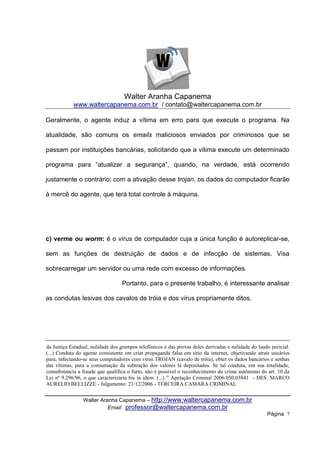 Walter Aranha Capanema
            www.waltercapanema.com.br / contato@waltercapanema.com.br

Geralmente, o agente induz a vítima em erro para que execute o programa. Na

atualidade, são comuns os emails maliciosos enviados por criminosos que se

passam por instituições bancárias, solicitando que a vítima execute um determinado

programa para “atualizar a segurança”, quando, na verdade, está ocorrendo

justamente o contrário: com a ativação desse trojan, os dados do computador ficarão

à mercê do agente, que terá total controle à máquina.




c) verme ou worm: é o vírus de computador cuja a única função é autoreplicar-se,

sem as funções de destruição de dados e de infecção de sistemas. Visa

sobrecarregar um servidor ou uma rede com excesso de informações.

                                  Portanto, para o presente trabalho, é interessante analisar

as condutas lesivas dos cavalos de tróia e dos vírus propriamente ditos.




da Justiça Estadual, nulidade dos grampos telefônicos e das provas deles derivadas e nulidade do laudo pericial.
(...) Conduta do agente consistente em criar propaganda falsa em sítio da internet, objetivando atrair usuários
para, infectando-se seus computadores com vírus TROJAN (cavalo de tróia), obter os dados bancários e senhas
das vítimas, para a consumação da subtração dos valores lá depositados. Se tal conduta, em sua totalidade,
consubstancia a fraude que qualifica o furto, não é possível o reconhecimento do crime autônomo do art. 10 da
Lei nº 9.296/96, o que caracterizaria bis in idem. (...) ” Apelação Criminal 2006.050.03841 - DES. MARCO
AURELIO BELLIZZE - Julgamento: 21/12/2006 - TERCEIRA CAMARA CRIMINAL


                 Walter Aranha Capanema – http://www.waltercapanema.com.br
                           Email: professor@waltercapanema.com.br
                                                                                                     Página 7
 