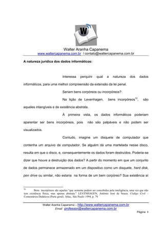 Walter Aranha Capanema
           www.waltercapanema.com.br / contato@waltercapanema.com.br

A natureza jurídica dos dados informáticos:



                                Interessa       perquirir    qual    a     natureza      dos     dados

informáticos, para uma melhor compreensão da extensão da lei penal.

                                Seriam bens corpóreos ou incorpóreos?

                                Na lição de Levenhagen,                bens incorpóreos10,          são

aqueles intangíveis e de existência abstrata.

                                À    primeira     vista,    os dados informáticos poderiam

aparentar ser bens incorpóreos, pois                 não são palpáveis e não podem ser

visualizados.

                                Contudo, imagine um disquete de computador que

contenha um arquivo de computador. Se alguém dá uma martelada nesse disco,

resulta em que o disco, e, consequentemente os dados foram destruídos. Poderia-se

dizer que houve a destruição dos dados? A partir do momento em que um conjunto

de dados permanece armazenado em um dispositivo como um disquete, hard disk,

pen drive ou similar, não estaria na forma de um bem corpóreo? Sua existência aí



10
        Bens incorpóreos são aqueles “que somente podem ser concebidos pela inteligência, uma vez que não
tem existência física, mas apenas abstrata.” LEVENHAGEN, Antônio José de Souza. Código Civil –
Comentários Didáticos (Parte geral). Atlas,. São Paulo: 1994, p. 79


                Walter Aranha Capanema – http://www.waltercapanema.com.br
                          Email: professor@waltercapanema.com.br
                                                                                               Página 8
 