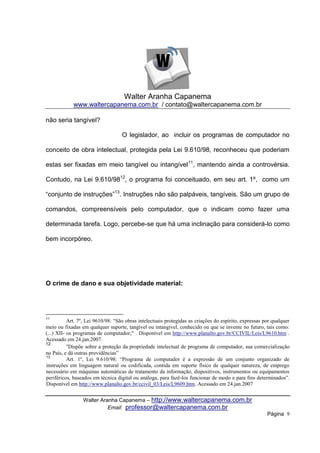 Walter Aranha Capanema
             www.waltercapanema.com.br / contato@waltercapanema.com.br

não seria tangível?

                                   O legislador, ao incluir os programas de computador no

conceito de obra intelectual, protegida pela Lei 9.610/98, reconheceu que poderiam

estas ser fixadas em meio tangível ou intangível 11, mantendo ainda a controvérsia.

Contudo, na Lei 9.610/9812, o programa foi conceituado, em seu art. 1º, como um

“conjunto de instruções”13. Instruções não são palpáveis, tangíveis. São um grupo de

comandos, compreensíveis pelo computador, que o indicam como fazer uma

determinada tarefa. Logo, percebe-se que há uma inclinação para considerá-lo como

bem incorpóreo.




O crime de dano e sua objetividade material:




11
           Art. 7º, Lei 9610/98: “São obras intelectuais protegidas as criações do espírito, expressas por qualquer
meio ou fixadas em qualquer suporte, tangível ou intangível, conhecido ou que se invente no futuro, tais como:
(...) XII- os programas de computador;” . Disponível em http://www.planalto.gov.br/CCIVIL/Leis/L9610.htm .
Acessado em 24.jan.2007.
12
           “Dispõe sobre a proteção da propriedade intelectual de programa de computador, sua comercialização
no País, e dá outras providências”
13
           Art. 1º, Lei 9.610/98: “Programa de computador é a expressão de um conjunto organizado de
instruções em linguagem natural ou codificada, contida em suporte físico de qualquer natureza, de emprego
necessário em máquinas automáticas de tratamento da informação, dispositivos, instrumentos ou equipamentos
periféricos, baseados em técnica digital ou análoga, para fazê-los funcionar de modo e para fins determinados”.
Disponível em http://www.planalto.gov.br/ccivil_03/Leis/L9609.htm. Acessado em 24.jan.2007


                 Walter Aranha Capanema – http://www.waltercapanema.com.br
                           Email: professor@waltercapanema.com.br
                                                                                                        Página 9
 