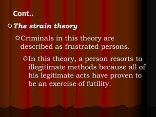 The strain theory
 Criminals in this theory are
  described as frustrated persons.
   In this theory, a person resorts to
    illegitimate methods because all of
    his legitimate acts have proven to
    be an exercise of futility.
 