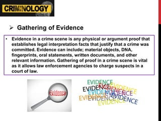  Gathering of Evidence
• Evidence in a crime scene is any physical or argument proof that
establishes legal interpretation facts that justify that a crime was
committed. Evidence can include; material objects, DNA,
fingerprints, oral statements, written documents, and other
relevant information. Gathering of proof in a crime scene is vital
as it allows law enforcement agencies to charge suspects in a
court of law.
 