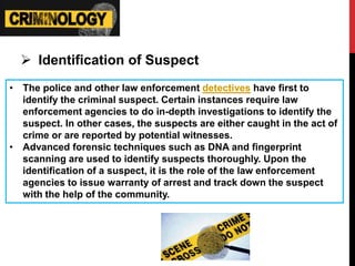  Identification of Suspect
• The police and other law enforcement detectives have first to
identify the criminal suspect. Certain instances require law
enforcement agencies to do in-depth investigations to identify the
suspect. In other cases, the suspects are either caught in the act of
crime or are reported by potential witnesses.
• Advanced forensic techniques such as DNA and fingerprint
scanning are used to identify suspects thoroughly. Upon the
identification of a suspect, it is the role of the law enforcement
agencies to issue warranty of arrest and track down the suspect
with the help of the community.
 