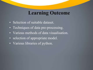Learning Outcome
• Selection of suitable dataset.
• Techniques of data pre-processing.
• Various methods of data visualisation.
• selection of appropriate model.
• Various libraries of python.
 