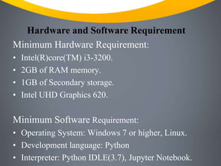 Hardware and Software Requirement
Minimum Hardware Requirement:
• Intel(R)core(TM) i3-3200.
• 2GB of RAM memory.
• 1GB of Secondary storage.
• Intel UHD Graphics 620.
Minimum Software Requirement:
• Operating System: Windows 7 or higher, Linux.
• Development language: Python
• Interpreter: Python IDLE(3.7), Jupyter Notebook.
 