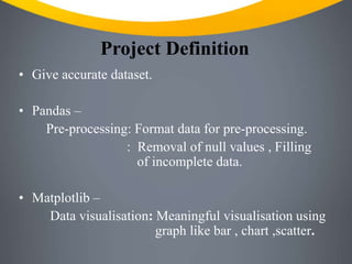 Project Definition
• Give accurate dataset.
• Pandas –
Pre-processing: Format data for pre-processing.
: Removal of null values , Filling
of incomplete data.
• Matplotlib –
Data visualisation: Meaningful visualisation using
graph like bar , chart ,scatter.
 