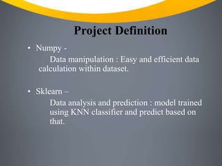 Project Definition
• Numpy -
Data manipulation : Easy and efficient data
calculation within dataset.
• Sklearn –
Data analysis and prediction : model trained
using KNN classifier and predict based on
that.
 