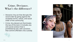 3
Crime. Deviance.
What’s the difference?
o Deviance: Any act that disrupts the
social order by going against the
accepted norms, values, and social
order of the community.
o Crime: Any deviant act that breaks
the law of the land. It includes any
anti-social conduct that is
prohibited by law, with sanctions
that commit offenders into custody
20XX
 