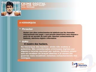 A HIERARQUIA *  Phreacker Hacker com altos conhecimentos de telefonia que faz chamadas internacionais sem pagar, o que permite desenvolver seus ataques a partir de um servidor de outro país. Mesclam conhecimentos de telefonia, eletrônica digital e informática. *  GURU O mestre dos hackers. Na hierarquia dos hackers  ainda não acabou a polemica. São considerados criminosos digitais por alguns e recurso nacional por outros. Existem países que os recebem de braços abertos e já atuam em guerras reais invadindo sistemas computacionais dos inimigos.  