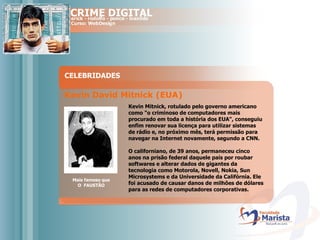 CELEBRIDADES Mais famoso que O  FAUSTÃO Kevin David Mitnick (EUA)   Kevin Mitnick, rotulado pelo governo americano como "o criminoso de computadores mais procurado em toda a história dos EUA", conseguiu enfim renovar sua licença para utilizar sistemas de rádio e, no próximo mês, terá permissão para navegar na Internet novamente, segundo a CNN.  O californiano, de 39 anos, permaneceu cinco anos na prisão federal daquele país por roubar softwares e alterar dados de gigantes da tecnologia como Motorola, Novell, Nokia, Sun Microsystems e da Universidade da Califórnia. Ele foi acusado de causar danos de milhões de dólares para as redes de computadores corporativas.  