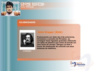 CELEBRIDADES O PRIMEIRO John Draper (EUA)  Praticamente um ídolo dos três anteriores, introduziu o conceito de Phreaker, ao conseguir fazer ligações gratuitas utilizando um apito de plastico que vinha de brinde em uma caixa de cereais. Obrigou os EUA a trocar de sinalização de controle nos seus sistemas de telefonia.  