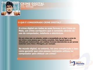 O QUE É CONSIDERADO CRIME DIGITAL? O crime digital em todas as suas formas é um Crime de Meio, um crime corriqueiro que é cometido através do uso do computador, telefonia e eletrônicos. Em um crime real, no entanto, existe a necessidade em se ligar a arma de um crime a uma pessoa que o tenha cometido. Esta ligação pode ser efetuada por testemunhos, por análises forenses laboratoriais ou por provas materiais como fotos e filmagens, por exemplo.  No mundo digital, no entanto, há uma complicação a isso: como garantir que uma pessoa realmente utilizou tal computador para efetuar um crime?   