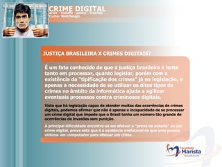 JUSTIÇA BRASILEIRA X CRIMES DIGITAIS? É um fato conhecido de que a justiça brasileira é lenta tanto em processar, quanto legislar, porém com a existência da “tipificação dos crimes” já na legislação, e apenas a necessidade de se utilizar os ditos tipos de crimes no âmbito da informática ajuda a agilizar eventuais processos contra criminosos digitais.   Visto que há legislação capaz de atender muitas das ocorrências de crimes digitais, podemos afirmar que não é apenas a incapacidade de se processar um crime digital que impede que o Brasil tenha um número tão grande de ocorrências de invasões sem punição.   A principal dificuldade encontra-se em efetuar a “prova da autoria” de um crime digital, prova esta que é a evidência irrefutável de que uma pessoa utilizou um computador para efetuar um crime.   