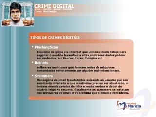 TIPOS DE CRIMES DIGITAIS * PhishingScan Esquema de golpe via Internet que utiliza e-mails falsos para enganar o usuário levando-o a sites onde seus dados podem ser roubados, ex: Bancos, Lojas, Colégios etc.. * Botnets softwares maliciosos que formam redes de máquinas comandadas remotamente por alguém mal-intencionado.  * Scammers Mensagens de email fraudolentas avisando ao usuário que seu email está infectado e que o entivirus precisa ser atualizado, o invasor manda cavalos de tróia e rouba senhas e dados do usuário leigo no assunto. Geralmente os scammers se instalam nos servidores de email e vc acredita que o email e verdadeiro.  