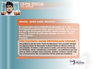 BRASIL: QUEM SABE, BRINCA!! No nosso pais com a ineficiência da nossa lei e  das invetigações podemos dizer que os HACKERS  estão livres pra agir da forma que quizerem, basta investir em uma vitima e  brincar do jeito que desejar que será “ dificil ”  ser detectado. Exemplo: Site brasileiro vende DROGAS pela internet. Um polêmico site de nome “Folha de Bananeira” tem causado rebuliço em algumas listas de discussão no Brasil desde os últimos meses do ano passado. O motivo: o site coloca à venda, com serviço de entrega em domicílio, várias “substâncias controladas”, um eufemismo que usa para se referir a drogas como maconha, ecstasy, cocaína e outras, cujo uso e fornecimento são considerados ilícitos pelas leis brasileiras.   
