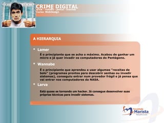 A HIERARQUIA *  Lamer É o principiante que se acha o máximo. Acabou de ganhar um micro e já quer invadir os computadores do Pentágono.  *  Wannabe É o principiante que aprendeu a usar algumas "receitas de bolo" (programas prontos para descobrir senhas ou invadir sistemas), conseguiu entrar num provedor frágil e já pensa que vai entrar nos computadores da NASA.  *  Larva Está quase se tornando um hacker. Já consegue desenvolver suas próprias técnicas para invadir sistemas. 