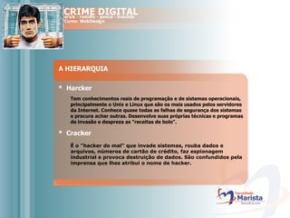 A HIERARQUIA *  Harcker Tem conhecimentos reais de programação e de sistemas operacionais, principalmente o Unix e Linux que são os mais usados pelos servidores da Internet. Conhece quase todas as falhas de segurança dos sistemas e procura achar outras. Desenvolve suas próprias técnicas e programas de invasão e despreza as "receitas de bolo". *  Cracker É o "hacker do mal" que invade sistemas, rouba dados e arquivos, números de cartão de crédito, faz espionagem industrial e provoca destruição de dados. São confundidos pela imprensa que lhes atribui o nome de hacker.  