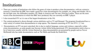 Institutions
• There are a variety of institutions who follow the genre of crime to produce crime documentaries, with my extensive
research, I found that the BBC have made a good few crime documentaries for example: sex, drugs and murder: life in
the red light zone, the chillenders murders, OJ: Made in America and The met: Policing London. These are the most
recent crime documentaries in which the BBC have produced, they are currently on BBC I player.
• I also researched ITV as it is one of the largest broadcasters in the UK.
• The content produced is shown through various platforms such as TV and Demand. The programs broadcasted have a
wide variety of content from documentaries to soap operas. The channels consisting of ITV are ITV1, 2, 3 etc.
• Documentaries on ITV are post watershed, this is due to explicit language, scenes and violence, especially within
crime documentaries, as some people may become violent whilst being questioned. ITV documentaries tend to have a
lot of interviews usually with the victims themselves, these documentaries are presented by people such as Trevor
McDonald who has made documentaries such as The Mafia and Inside the Death Row.
 