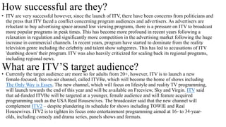 How successful are they?
• ITV are very successful however, since the launch of ITV, there have been concerns from politicians and
the press that ITV faced a conflict concerning program audiences and advertisers. As advertisers are
reluctant to buy advertising space around low viewing programs, there is a pressure on ITV to broadcast
more popular programs in peak times. This has become more profound in recent years following a
relaxation in regulation and significantly more competition in the advertising market following the huge
increase in commercial channels. In recent years, program have started to dominate from the reality
television genre including the celebrity and talent show subgenres. This has led to accusations of ITV
'dumbing down' their program. ITV was also heavily criticized for scaling back its regional programs,
including regional news.
What are ITV’S target audience?
• Currently the target audience are more so for adults from 20+, however, ITV is to launch a new
female-focused, free-to-air channel, called ITVBe, which will become the home of shows including
The Only Way is Essex. The new channel, which will focus on lifestyle and reality TV programming,
will launch towards the end of this year and will be available on Freeview, Sky and Virgin. ITV said
that ad-funded ITVBe will be targeted at a younger, female audience and will feature acquired
programming such as the USA Real Housewives. The broadcaster said that the new channel will
complement ITV2 – despite plundering its schedule for shows including TOWIE and Real
Housewives. ITV2 is to tighten its focus onto entertainment programming aimed at 16- to 34-year-
olds, including comedy and drama series, panels shows and formats.
 
