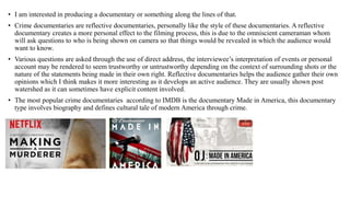 • I am interested in producing a documentary or something along the lines of that.
• Crime documentaries are reflective documentaries, personally like the style of these documentaries. A reflective
documentary creates a more personal effect to the filming process, this is due to the omniscient cameraman whom
will ask questions to who is being shown on camera so that things would be revealed in which the audience would
want to know.
• Various questions are asked through the use of direct address, the interviewee’s interpretation of events or personal
account may be rendered to seem trustworthy or untrustworthy depending on the context of surrounding shots or the
nature of the statements being made in their own right. Reflective documentaries helps the audience gather their own
opinions which I think makes it more interesting as it develops an active audience. They are usually shown post
watershed as it can sometimes have explicit content involved.
• The most popular crime documentaries according to IMDB is the documentary Made in America, this documentary
type involves biography and defines cultural tale of modern America through crime.
 