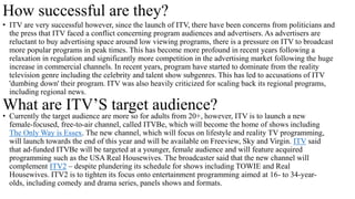 How successful are they?
• ITV are very successful however, since the launch of ITV, there have been concerns from politicians and
the press that ITV faced a conflict concerning program audiences and advertisers. As advertisers are
reluctant to buy advertising space around low viewing programs, there is a pressure on ITV to broadcast
more popular programs in peak times. This has become more profound in recent years following a
relaxation in regulation and significantly more competition in the advertising market following the huge
increase in commercial channels. In recent years, program have started to dominate from the reality
television genre including the celebrity and talent show subgenres. This has led to accusations of ITV
'dumbing down' their program. ITV was also heavily criticized for scaling back its regional programs,
including regional news.
What are ITV’S target audience?
• Currently the target audience are more so for adults from 20+, however, ITV is to launch a new
female-focused, free-to-air channel, called ITVBe, which will become the home of shows including
The Only Way is Essex. The new channel, which will focus on lifestyle and reality TV programming,
will launch towards the end of this year and will be available on Freeview, Sky and Virgin. ITV said
that ad-funded ITVBe will be targeted at a younger, female audience and will feature acquired
programming such as the USA Real Housewives. The broadcaster said that the new channel will
complement ITV2 – despite plundering its schedule for shows including TOWIE and Real
Housewives. ITV2 is to tighten its focus onto entertainment programming aimed at 16- to 34-year-
olds, including comedy and drama series, panels shows and formats.
 